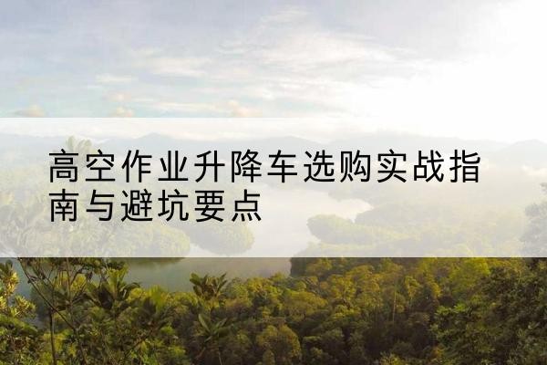华龙升降车怎么选-高空作业升降车选购实战指南与避坑要点