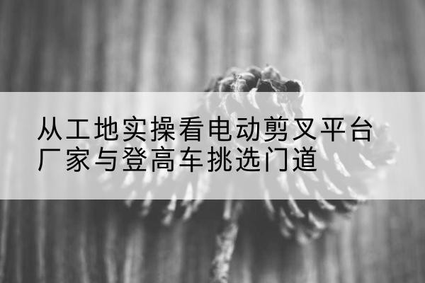 华龙电动剪叉升降平台厂家-从工地实操看电动剪叉平台厂家与登高车挑选门道