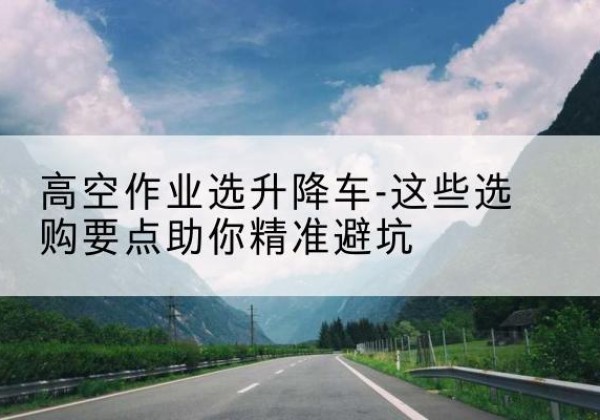 华龙升降车厂家-高空作业选升降车-这些选购要点助你*避坑
