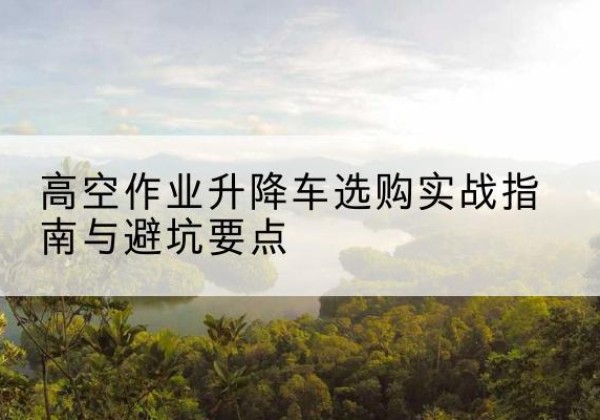华龙升降车怎么选-高空作业升降车选购实战指南与避坑要点