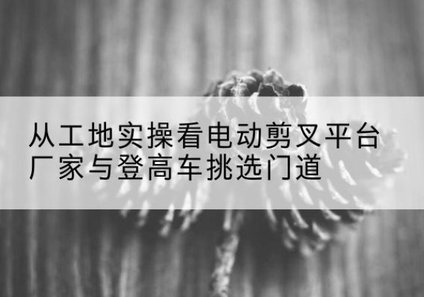 华龙电动剪叉升降平台厂家-从工地实操看电动剪叉平台厂家与登高车挑选门道